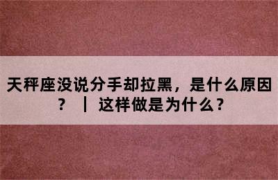 天秤座没说分手却拉黑，是什么原因？ ｜ 这样做是为什么？